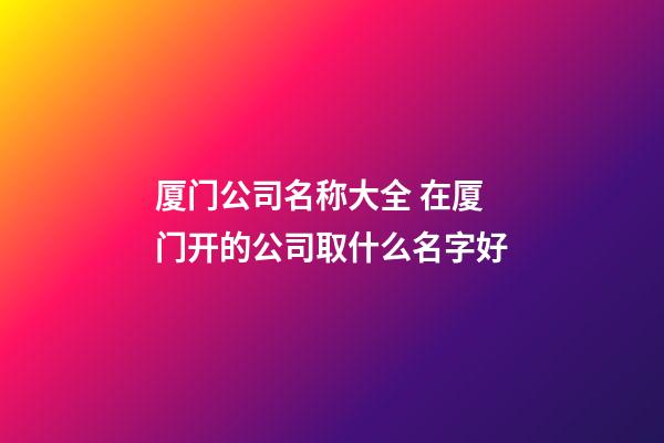 厦门公司名称大全 在厦门开的公司取什么名字好-第1张-公司起名-玄机派